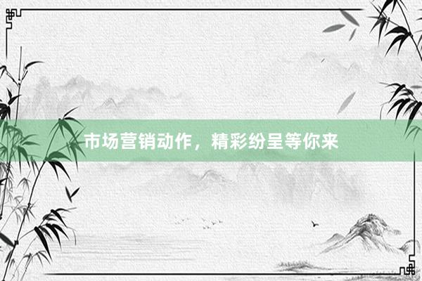 市场营销动作，精彩纷呈等你来